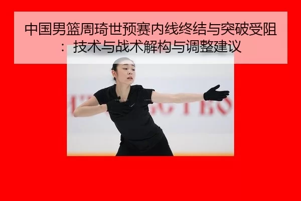 中国男篮周琦世预赛内线终结与突破受阻：技术与战术解构与调整建议
