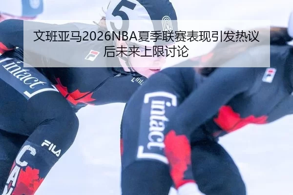 文班亚马2026NBA夏季联赛表现引发热议后未来上限讨论