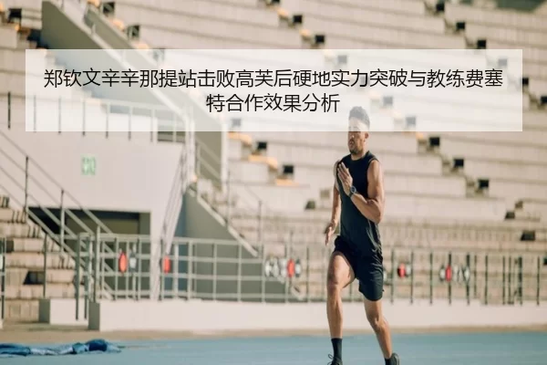 郑钦文辛辛那提站击败高芙后硬地实力突破与教练费塞特合作效果分析